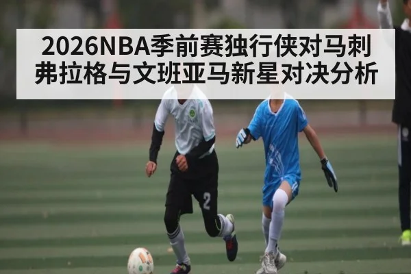 2026NBA季前赛独行侠对马刺弗拉格与文班亚马新星对决分析
