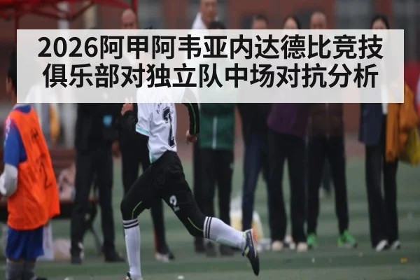 2026阿甲阿韦亚内达德比竞技俱乐部对独立队中场对抗分析