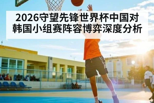 2026守望先锋世界杯中国对韩国小组赛阵容博弈深度分析