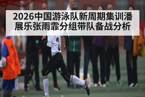 2026中国游泳队新周期集训潘展乐张雨霏分组带队备战分析