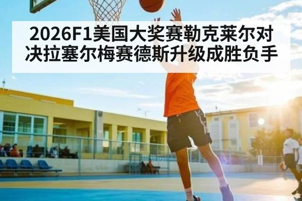 2026F1美国大奖赛勒克莱尔对决拉塞尔梅赛德斯升级成胜负手