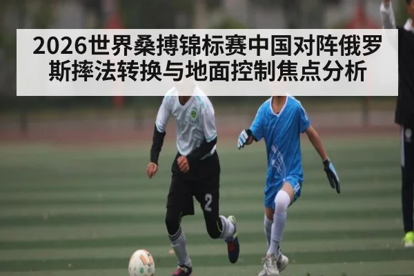 2026世界桑搏锦标赛中国对阵俄罗斯摔法转换与地面控制焦点分析